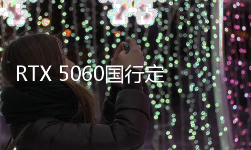 RTX 5060国行定价公布：2499元 5月正式上市