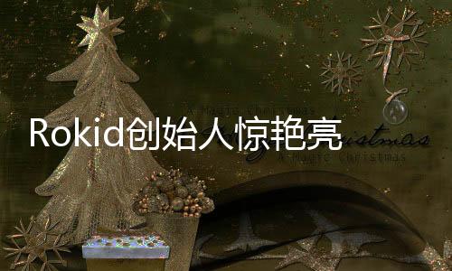 Rokid创始人惊艳亮相，展现全新智能科技影响力圈层！