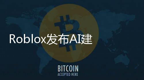 Roblox发布AI建模工具 几句提示词就能生成3D物体