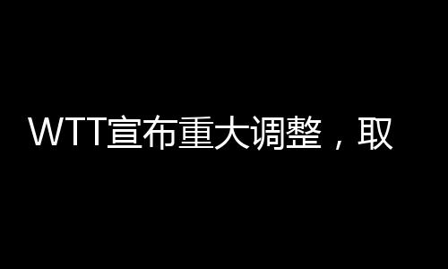 WTT宣布重大调整，取消所有强制参赛要求