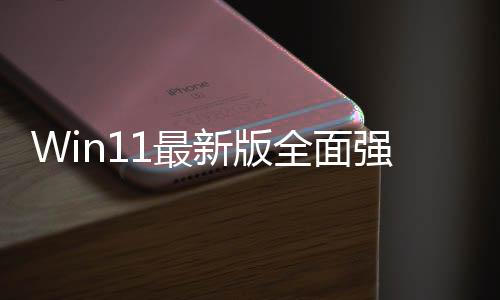 Win11最新版全面强制推送 微软喊Wind10用户升级