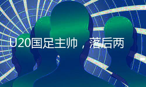 U20国足主帅，落后两球之后，我们觉醒——探寻国足新篇章