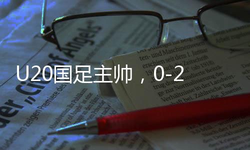 U20国足主帅，0-2落后之后我们觉醒重生