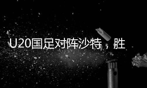 U20国足对阵沙特，胜利晋级世青赛的关键之战