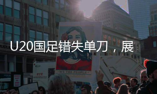 U20国足错失单刀，展现技术与战术的遗憾与挑战
