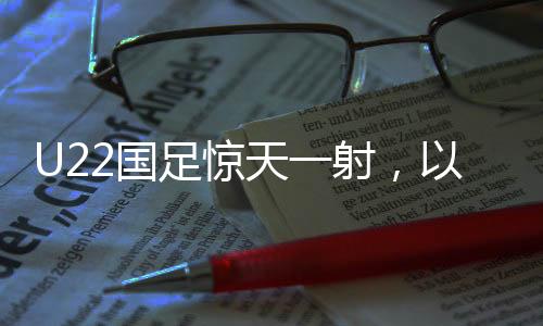 U22国足惊天一射，以1-0绝杀韩国，展现中国足球新力量