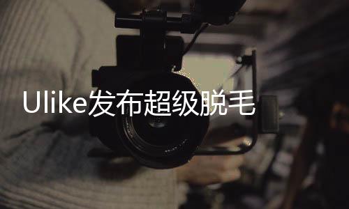 Ulike发布超级脱毛技术 或将实现永久脱毛
