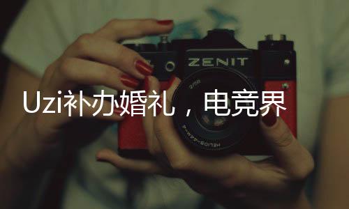 Uzi补办婚礼，电竞界的浪漫时刻