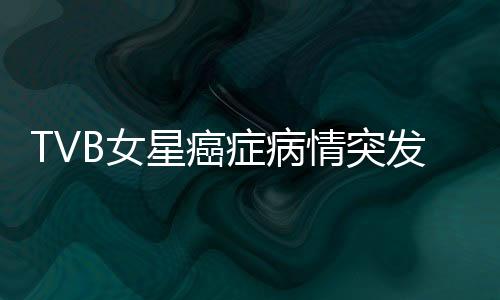 TVB女星癌症病情突发危机，镜头前含泪坦诚相告
