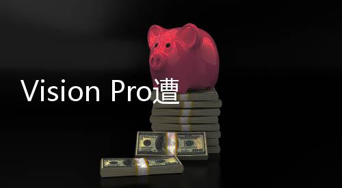Vision Pro遭遇滑铁卢：苹果研发廉价版
