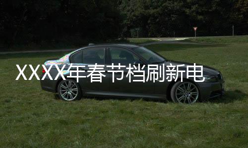 XXXX年春节档刷新电影历史，展望新一轮票房繁荣期
