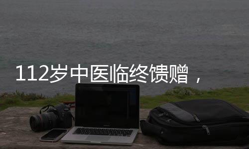 112岁中医临终馈赠，传承智慧，照亮未来