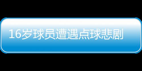 16岁球员遭遇点球悲剧，英勇离世