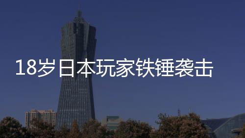 18岁日本玩家铁锤袭击父亲被捕 玩游戏时被训斥