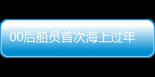00后船员首次海上过年，新一代青春航行的挑战与体验