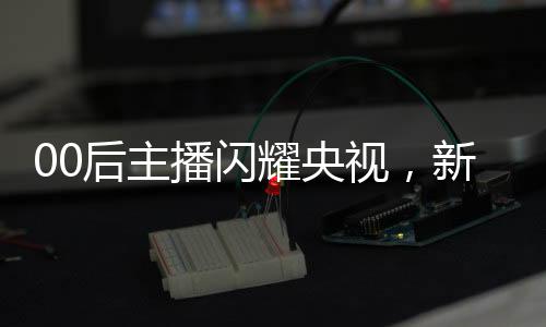 00后主播闪耀央视，新一代力量的崛起