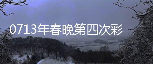 0713年春晚第四次彩排，舞美灯光与精彩节目的全面呈现