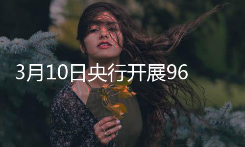 3月10日央行开展965亿元7天期逆回购操作