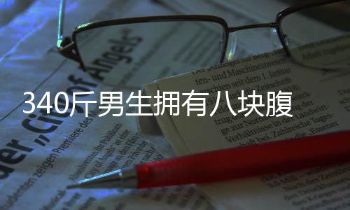 340斤男生拥有八块腹肌，健身之路一二三四揭晓