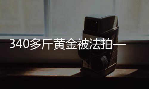 340多斤黄金被法拍——一场引人瞩目的黄金拍卖事件