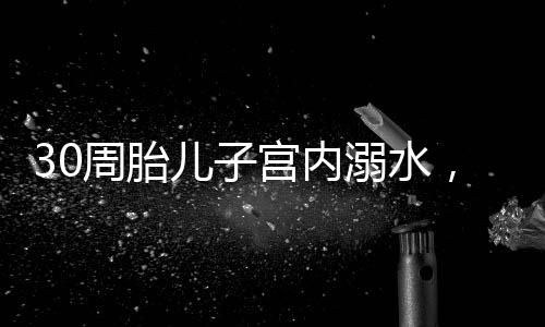 30周胎儿子宫内溺水，医疗急救与关爱之道的探索
