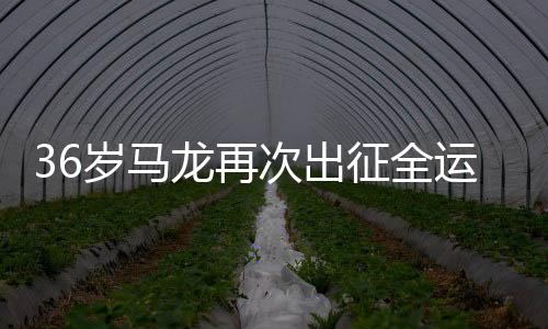36岁马龙再次出征全运会，一展球坛传奇风采