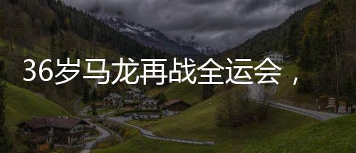 36岁马龙再战全运会，乒坛传奇续写辉煌