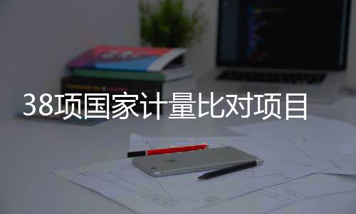 38项国家计量比对项目实施！关乎安全、医疗与生态环境