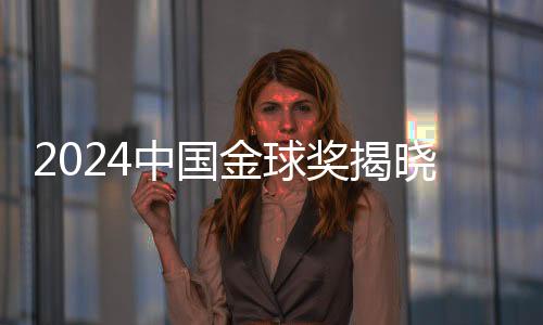 2024中国金球奖揭晓，星光熠熠，荣耀时刻
