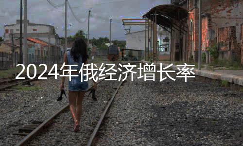 2024年俄经济增长率预计超过G7国家，展望俄罗斯经济的新篇章