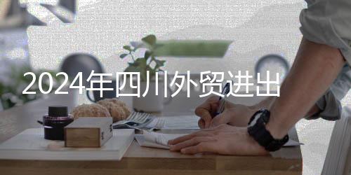 2024年四川外贸进出口再次迈上万亿元台阶