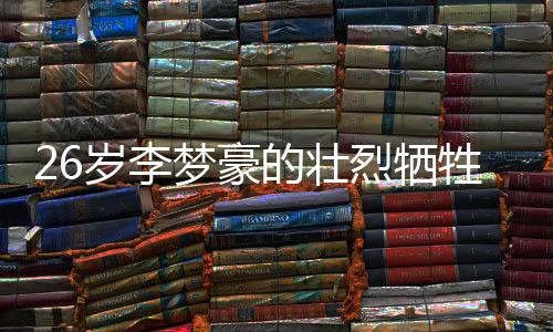 26岁李梦豪的壮烈牺牲，永恒的青春奉献