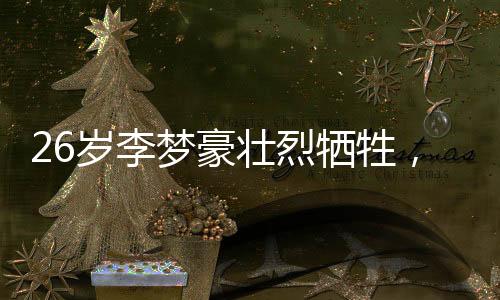 26岁李梦豪壮烈牺牲，年轻生命为国家富强献出了全部