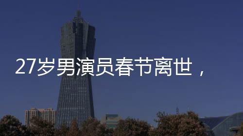 27岁男演员春节离世，初以为感冒却成永恒告别