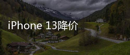 iPhone 13降价至半价引发销量狂潮，销量暴增十倍的背后原因解析